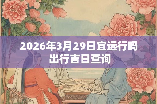 2026年3月29日宜远行吗 出行吉日查询 2026年3月29日宜远行吗 出行吉日查询
