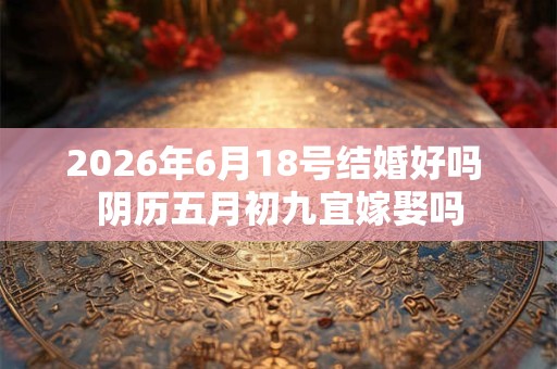 2026年6月18号结婚好吗 阴历五月初九宜嫁娶吗