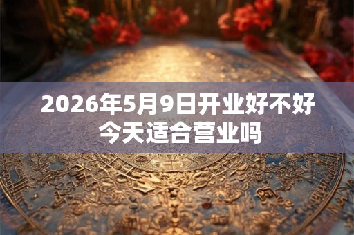 2026年5月9日开业好不好 今天适合营业吗 2026年5月9日开业好不好 今天适合营业吗