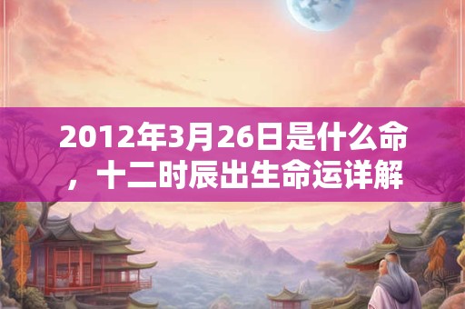 2012年3月26日是什么命,十二时辰出生命运详解 2012年3月26日是什么命,十二时辰出生命运详解