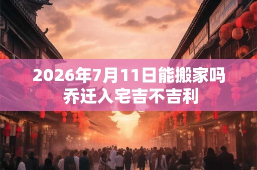 2026年7月11日能搬家吗 乔迁入宅吉不吉利