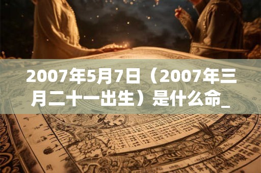 2007年5月7日（2007年三月二十一出生）是什么命_命运如何