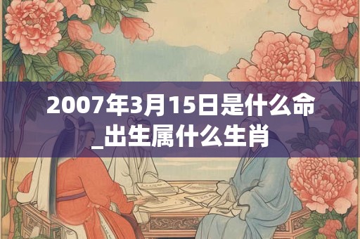 2007年3月15日是什么命_出生属什么生肖 2007年3月15日是什么命_出生属什么生肖