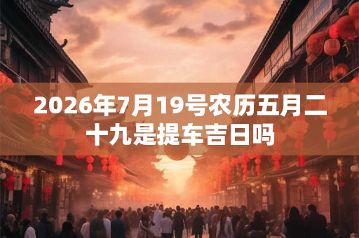 2026年7月19号农历五月二十九是提车吉日吗