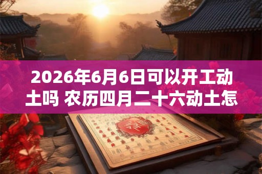 2026年6月6日可以开工动土吗 农历四月二十六动土怎么样