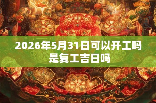 2026年5月31日可以开工吗 是复工吉日吗 2026年5月31日可以开工吗 是复工吉日吗