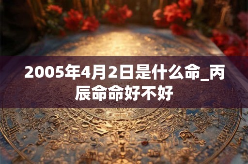 2005年4月2日是什么命_丙辰命命好不好 2005年4月2日是什么命_丙辰命命好不好
