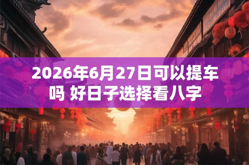 2026年6月27日可以提车吗 好日子选择看八字 2026年6月27日可以提车吗 好日子选择看八字