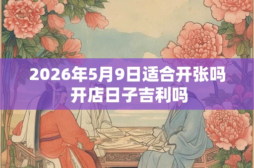 2026年5月9日适合开张吗 开店日子吉利吗