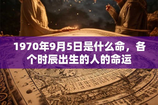 1970年9月5日是什么命,各个时辰出生的人的命运 1970年9月5日是什么命,各个时辰出生的人的命运