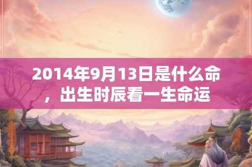 2014年9月13日是什么命,出生时辰看一生命运 2014年9月13日是什么命,出生时辰看一生命运