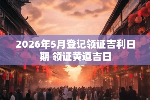 2026年5月登记领证吉利日期 领证黄道吉日 2026年5月登记领证吉利日期 领证黄道吉日