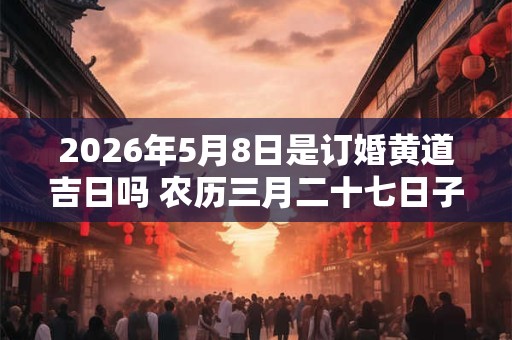 2026年5月8日是订婚黄道吉日吗 农历三月二十七日子好吗