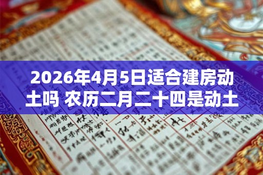 2026年4月5日适合建房动土吗 农历二月二十四是动土吉日吗