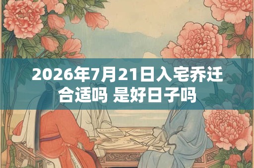 2026年7月21日入宅乔迁合适吗 是好日子吗