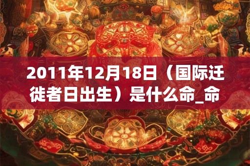 2011年12月18日(国际迁徙者日出生)是什么命_命运如何 2011年12月18日(国际迁徙者日出生)是什么命_命运如何