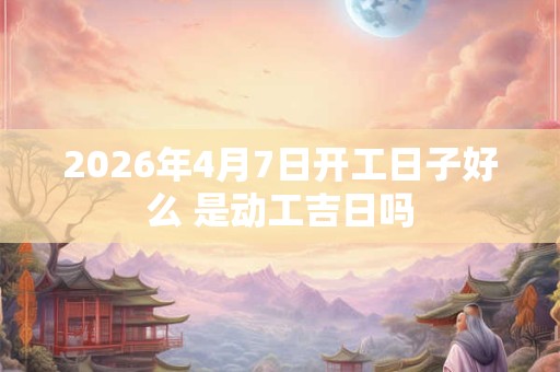 2026年4月7日开工日子好么 是动工吉日吗 2026年4月7日开工日子好么 是动工吉日吗