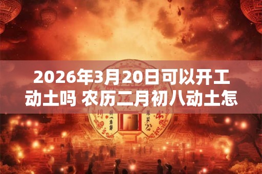2026年3月20日可以开工动土吗 农历二月初八动土怎么样