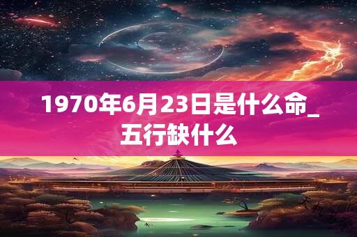 1970年6月23日是什么命_五行缺什么