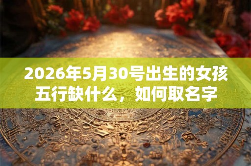 2026年5月30号出生的女孩五行缺什么，如何取名字