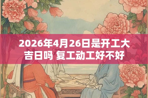 2026年4月26日是开工大吉日吗 复工动工好不好 2026年4月26日是开工大吉日吗 复工动工好不好