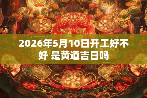 2026年5月10日开工好不好 是黄道吉日吗 2026年5月10日开工好不好 是黄道吉日吗