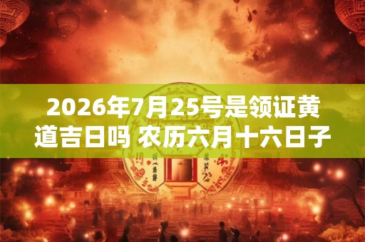 2026年7月25号是领证黄道吉日吗 农历六月十六日子好吗