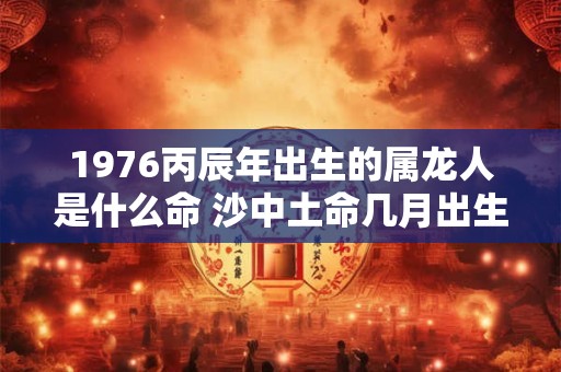 1976丙辰年出生的属龙人是什么命 沙中土命几月出生最好