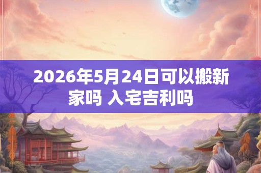 2026年5月24日可以搬新家吗 入宅吉利吗