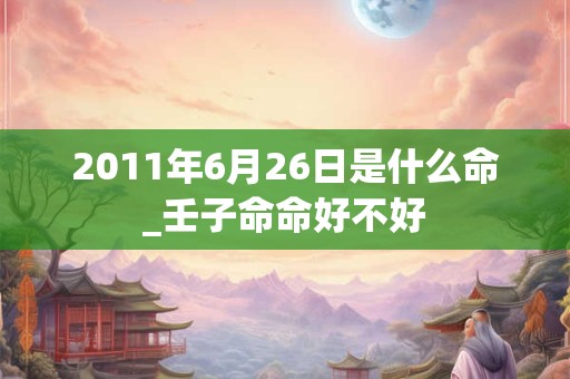 2011年6月26日是什么命_壬子命命好不好