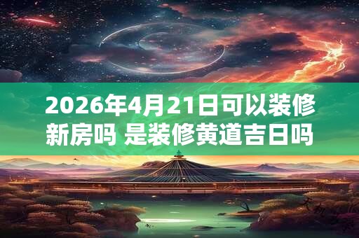 2026年4月21日可以装修新房吗 是装修黄道吉日吗