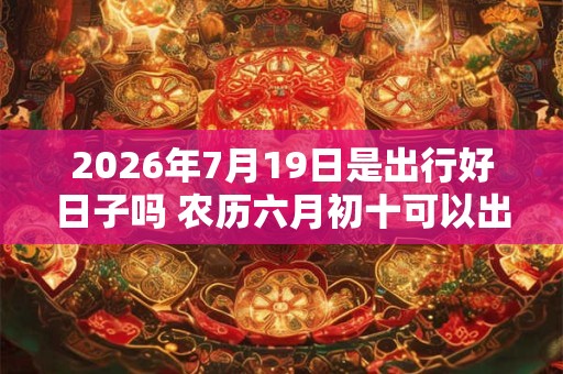 2026年7月19日是出行好日子吗 农历六月初十可以出远门吗
