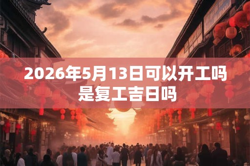 2026年5月13日可以开工吗 是复工吉日吗