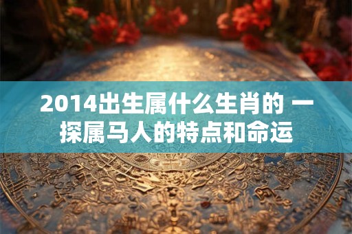 2014出生属什么生肖的 一探属马人的特点和命运 2014出生属什么生肖的 一探属马人的特点和命运