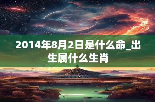 2014年8月2日是什么命_出生属什么生肖 2014年8月2日是什么命_出生属什么生肖