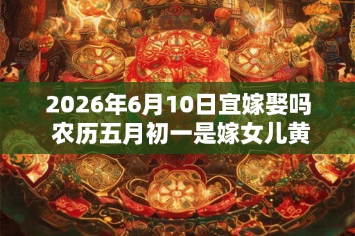 2026年6月10日宜嫁娶吗 农历五月初一是嫁女儿黄道吉日吗