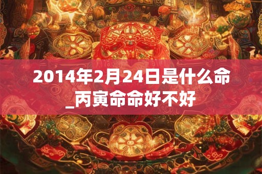 2014年2月24日是什么命_丙寅命命好不好 2014年2月24日是什么命_丙寅命命好不好