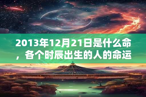 2013年12月21日是什么命，各个时辰出生的人的命运
