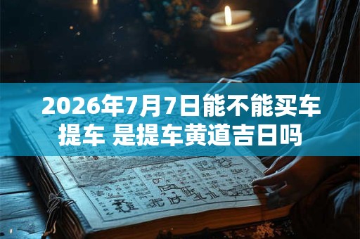 2026年7月7日能不能买车提车 是提车黄道吉日吗