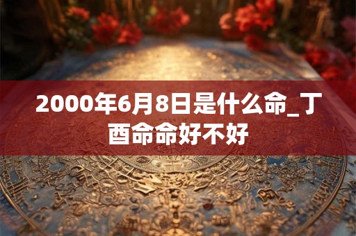 2000年6月8日是什么命_丁酉命命好不好 2000年6月8日是什么命_丁酉命命好不好