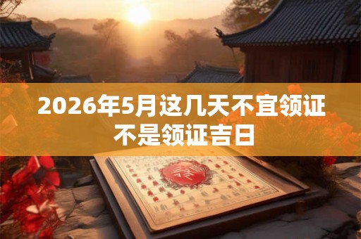 2026年5月这几天不宜领证 不是领证吉日