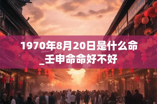 1970年8月20日是什么命_壬申命命好不好 1970年8月20日是什么命_壬申命命好不好