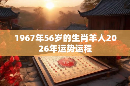 1967年56岁的生肖羊人2026年运势运程 1967年56岁的生肖羊人2026年运势运程