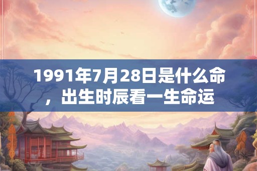 1991年7月28日是什么命,出生时辰看一生命运 1991年7月28日是什么命,出生时辰看一生命运