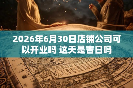 2026年6月30日店铺公司可以开业吗 这天是吉日吗