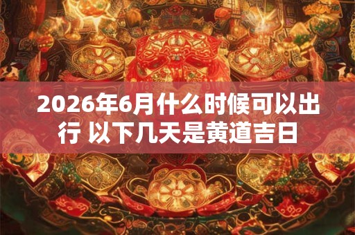 2026年6月什么时候可以出行 以下几天是黄道吉日 2026年6月什么时候可以出行 以下几天是黄道吉日