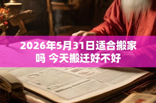 2026年5月31日适合搬家吗 今天搬迁好不好