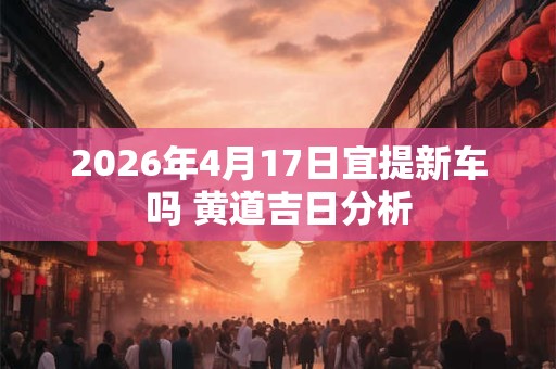 2026年4月17日宜提新车吗 黄道吉日分析 2026年4月17日宜提新车吗 黄道吉日分析