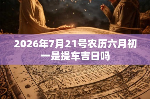 2026年7月21号农历六月初一是提车吉日吗 2026年7月21号农历六月初一是提车吉日吗