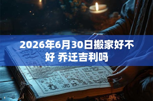 2026年6月30日搬家好不好 乔迁吉利吗